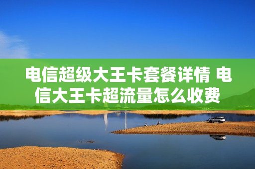 电信超级大王卡套餐详情 电信大王卡超流量怎么收费