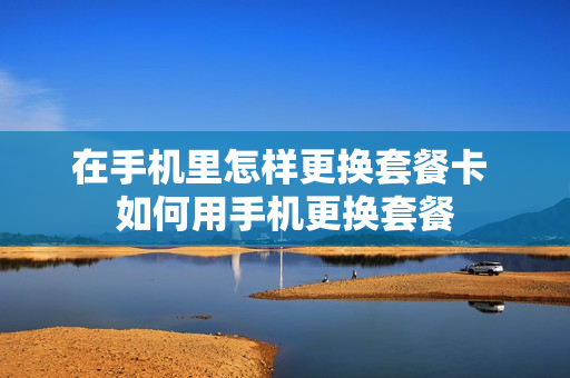 在手机里怎样更换套餐卡 如何用手机更换套餐