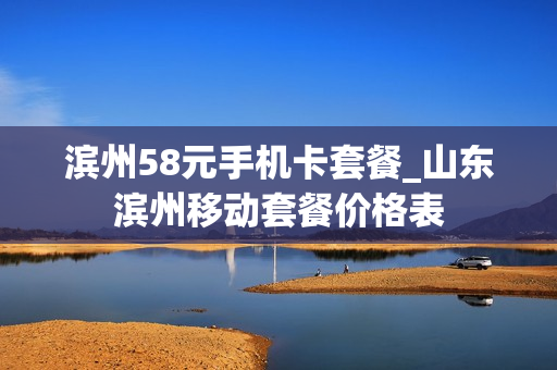滨州58元手机卡套餐_山东滨州移动套餐价格表