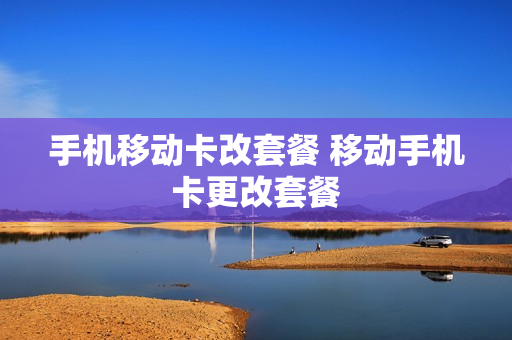 手机移动卡改套餐 移动手机卡更改套餐