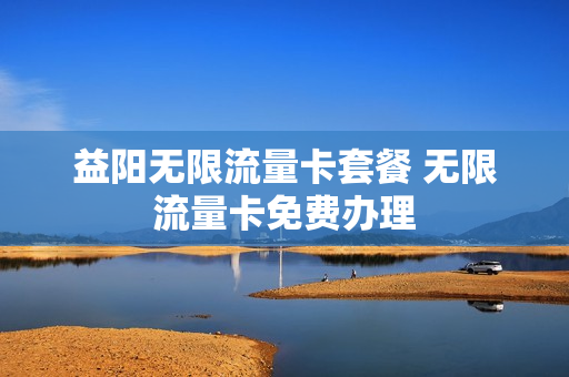 益阳无限流量卡套餐 无限流量卡免费办理