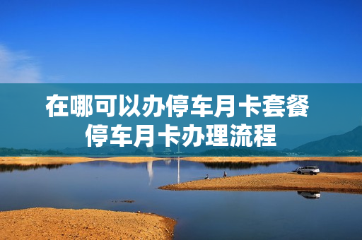 在哪可以办停车月卡套餐 停车月卡办理流程