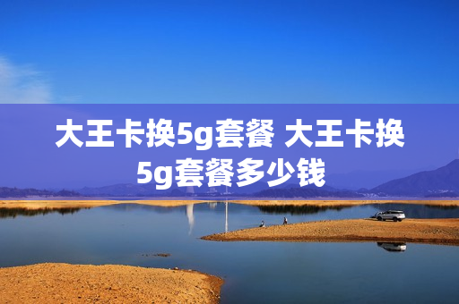 大王卡换5g套餐 大王卡换5g套餐多少钱