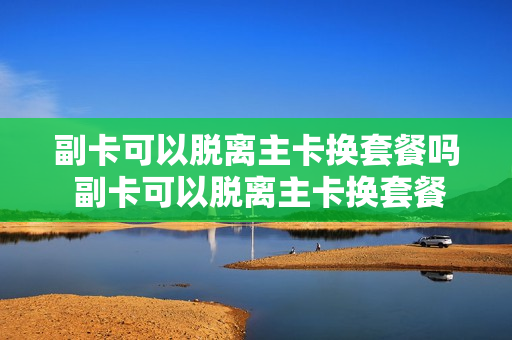 副卡可以脱离主卡换套餐吗 副卡可以脱离主卡换套餐吗
