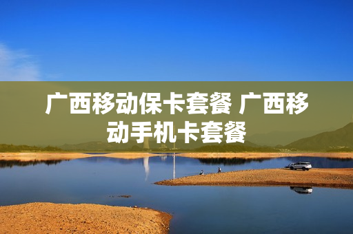 广西移动保卡套餐 广西移动手机卡套餐
