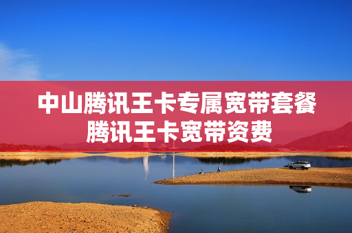 中山腾讯王卡专属宽带套餐 腾讯王卡宽带资费