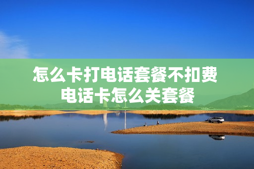 怎么卡打电话套餐不扣费 电话卡怎么关套餐