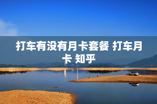 打车有没有月卡套餐 打车月卡 知乎