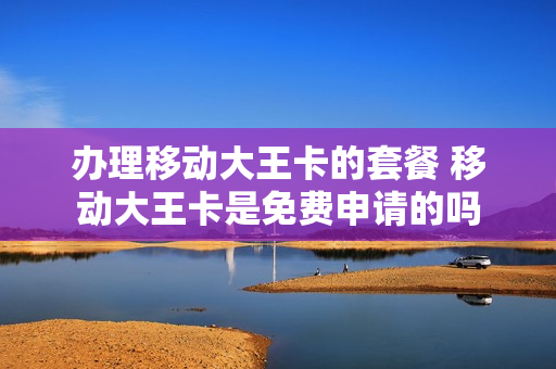 办理移动大王卡的套餐 移动大王卡是免费申请的吗