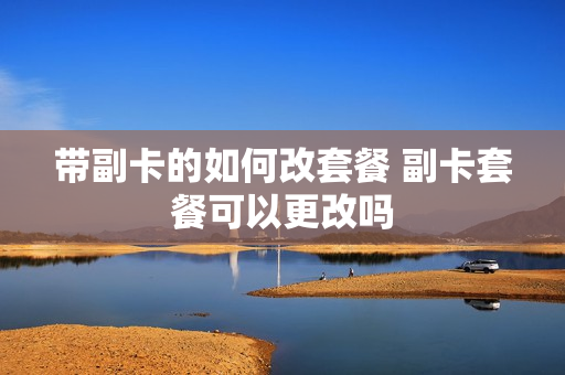 带副卡的如何改套餐 副卡套餐可以更改吗