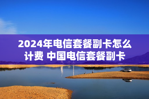 2024年电信套餐副卡怎么计费 中国电信套餐副卡