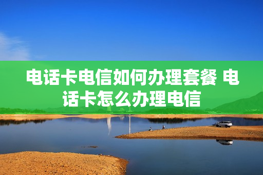 电话卡电信如何办理套餐 电话卡怎么办理电信