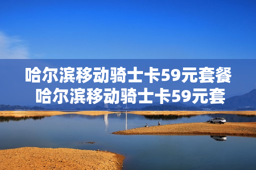 哈尔滨移动骑士卡59元套餐 哈尔滨移动骑士卡59元套餐是什么