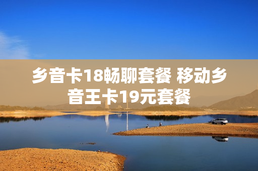 乡音卡18畅聊套餐 移动乡音王卡19元套餐