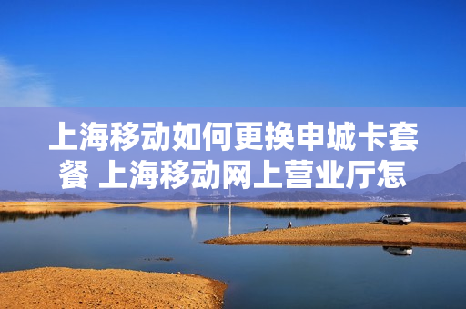 上海移动如何更换申城卡套餐 上海移动网上营业厅怎么改套餐
