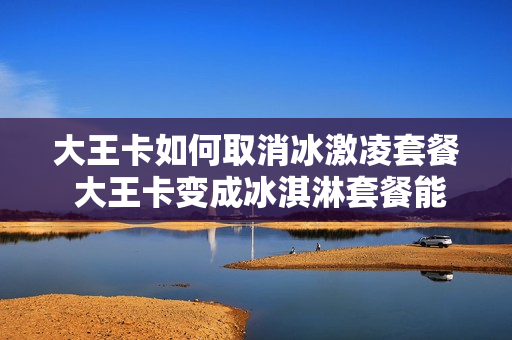 大王卡如何取消冰激凌套餐 大王卡变成冰淇淋套餐能变回去吗