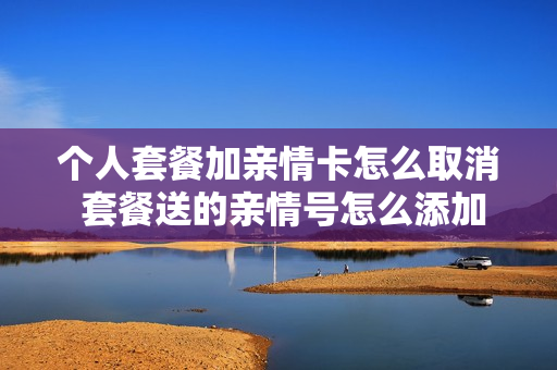 个人套餐加亲情卡怎么取消 套餐送的亲情号怎么添加