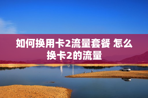 如何换用卡2流量套餐 怎么换卡2的流量