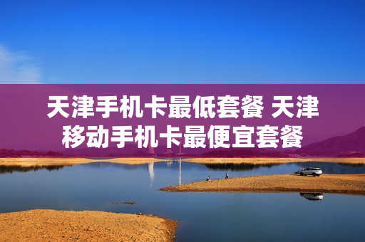 天津手机卡最低套餐 天津移动手机卡最便宜套餐