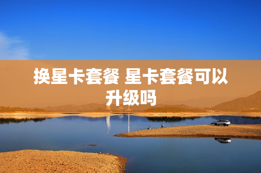换星卡套餐 星卡套餐可以升级吗