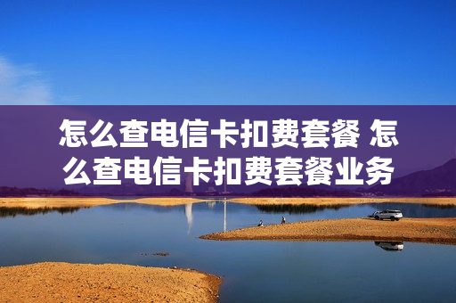 怎么查电信卡扣费套餐 怎么查电信卡扣费套餐业务