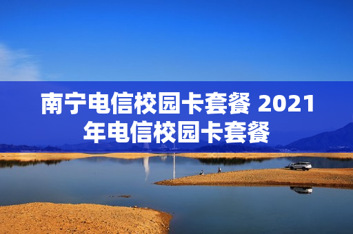 南宁电信校园卡套餐 2021年电信校园卡套餐