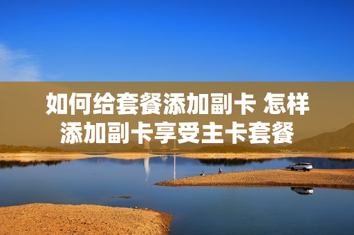如何给套餐添加副卡 怎样添加副卡享受主卡套餐
