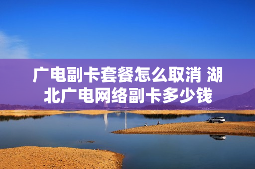 广电副卡套餐怎么取消 湖北广电网络副卡多少钱