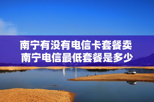 南宁有没有电信卡套餐卖 南宁电信最低套餐是多少