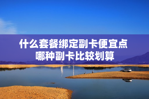 什么套餐绑定副卡便宜点 哪种副卡比较划算