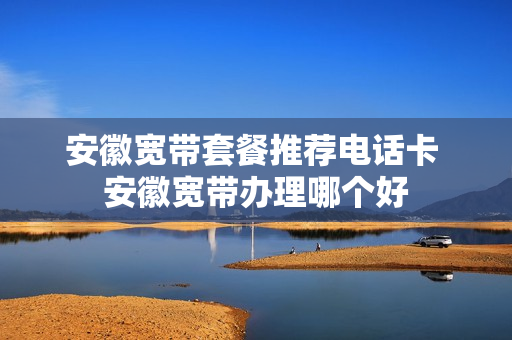 安徽宽带套餐推荐电话卡 安徽宽带办理哪个好
