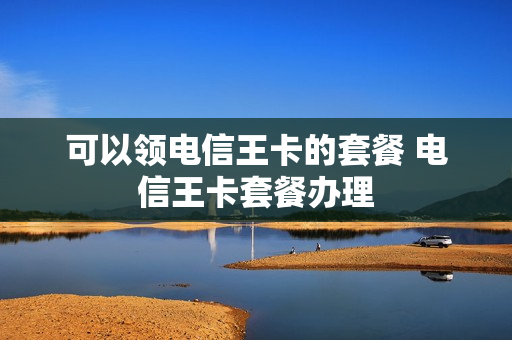 可以领电信王卡的套餐 电信王卡套餐办理