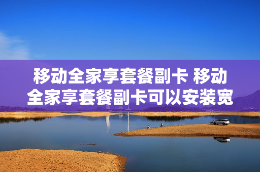 移动全家享套餐副卡 移动全家享套餐副卡可以安装宽带吗