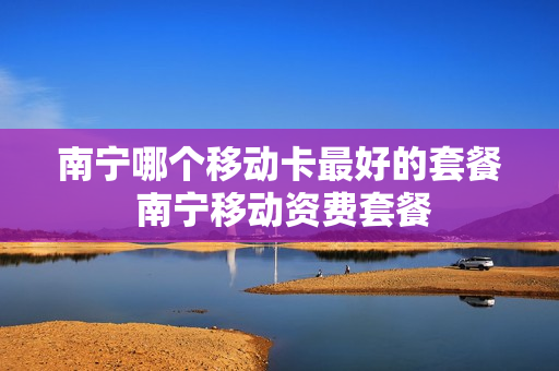 南宁哪个移动卡最好的套餐 南宁移动资费套餐