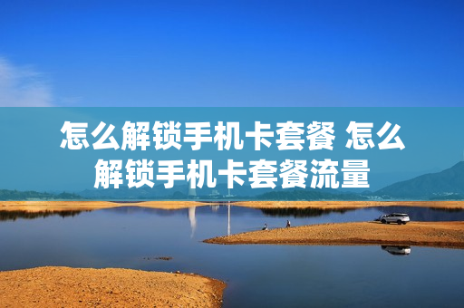 怎么解锁手机卡套餐 怎么解锁手机卡套餐流量