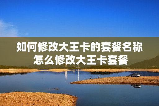 如何修改大王卡的套餐名称 怎么修改大王卡套餐