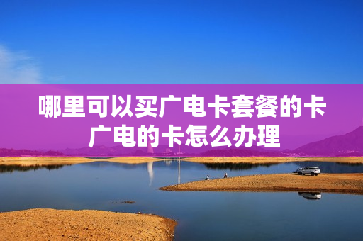 哪里可以买广电卡套餐的卡 广电的卡怎么办理