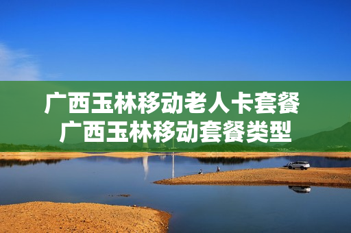 广西玉林移动老人卡套餐 广西玉林移动套餐类型
