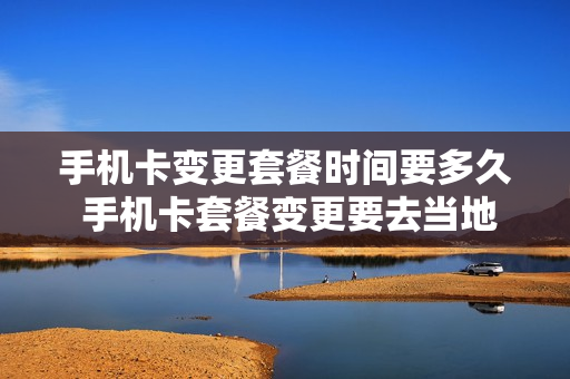 手机卡变更套餐时间要多久 手机卡套餐变更要去当地营业厅吗