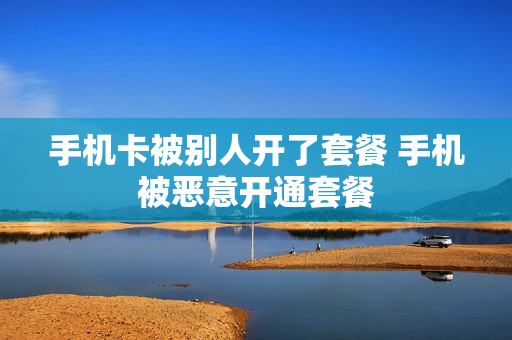 手机卡被别人开了套餐 手机被恶意开通套餐