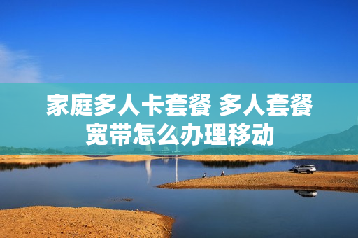 家庭多人卡套餐 多人套餐宽带怎么办理移动