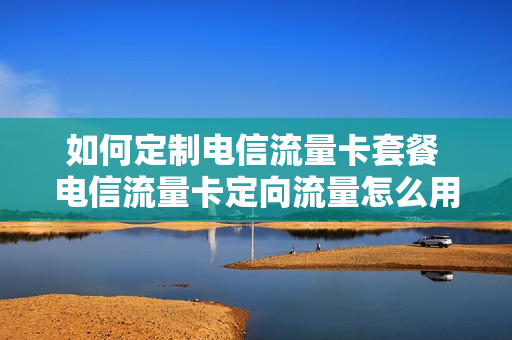 如何定制电信流量卡套餐 电信流量卡定向流量怎么用