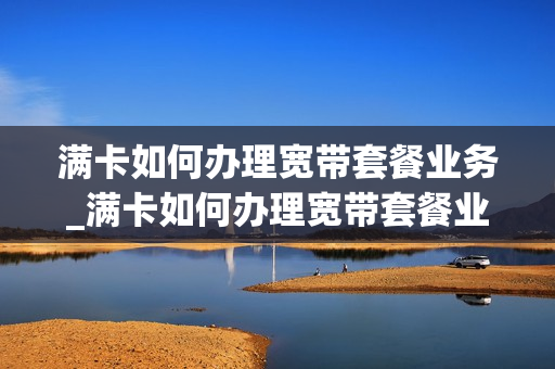 满卡如何办理宽带套餐业务_满卡如何办理宽带套餐业务流程