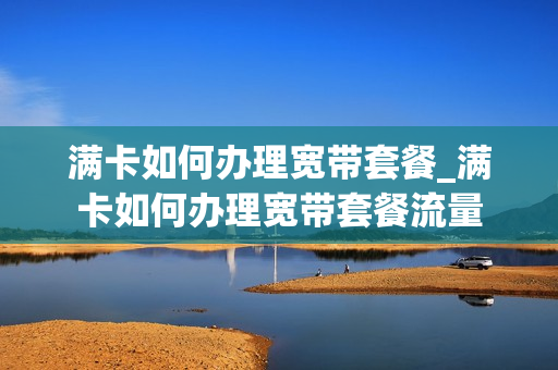 满卡如何办理宽带套餐_满卡如何办理宽带套餐流量