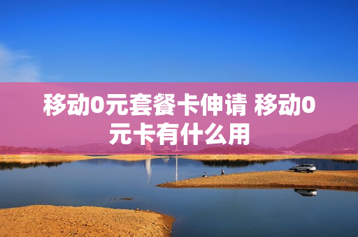 移动0元套餐卡伸请 移动0元卡有什么用