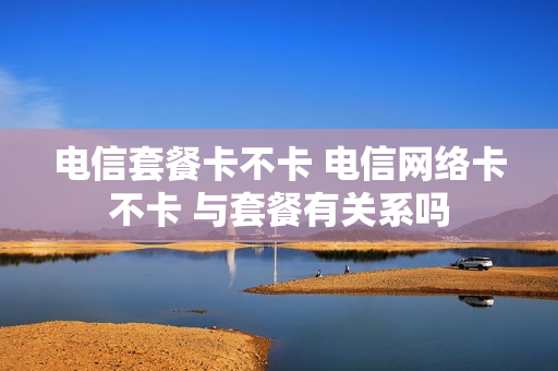 电信套餐卡不卡 电信网络卡不卡 与套餐有关系吗