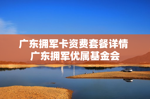 广东拥军卡资费套餐详情 广东拥军优属基金会