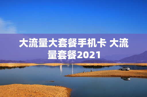 大流量大套餐手机卡 大流量套餐2021