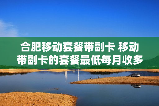 合肥移动套餐带副卡 移动带副卡的套餐最低每月收多少