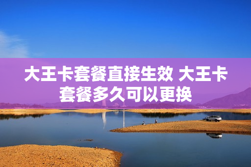 大王卡套餐直接生效 大王卡套餐多久可以更换